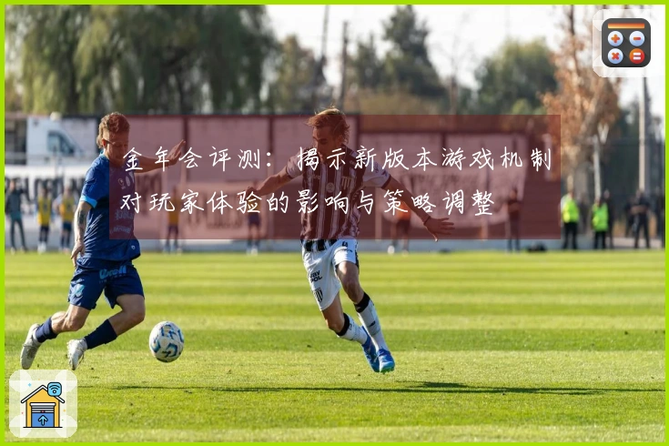 金年会评测：揭示新版本游戏机制对玩家体验的影响与策略调整