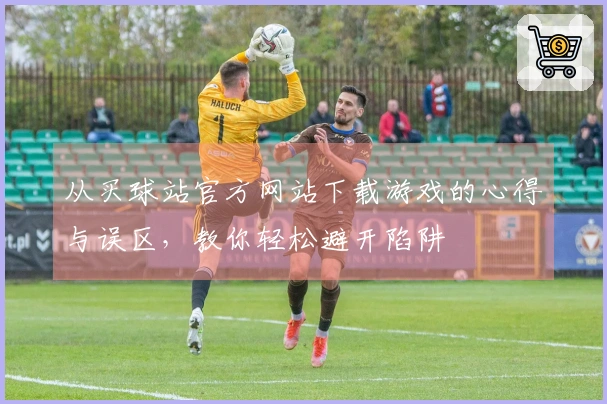 从买球站官方网站下载游戏的心得与误区，教你轻松避开陷阱