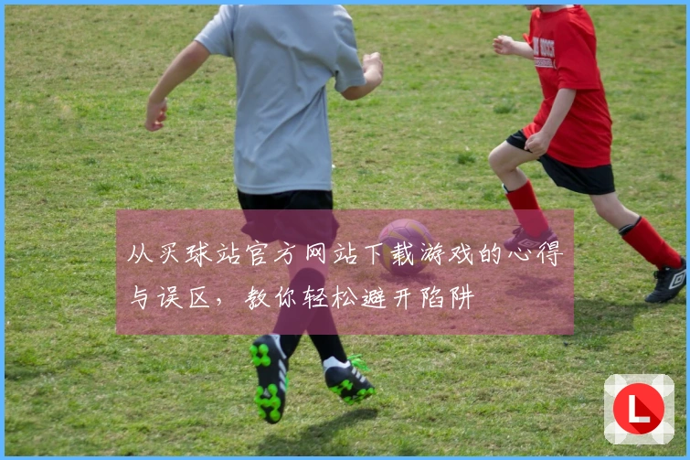 从买球站官方网站下载游戏的心得与误区，教你轻松避开陷阱
